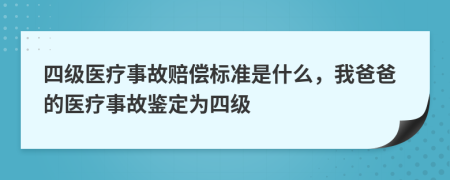 四级医疗事故赔偿标准是什么，我爸爸的医疗事故鉴定为四级