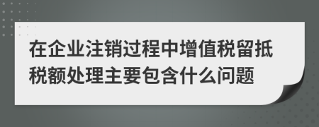 在企业注销过程中增值税留抵税额处理主要包含什么问题