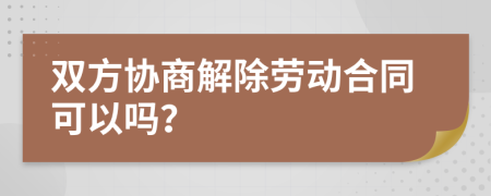 双方协商解除劳动合同可以吗？