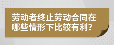 劳动者终止劳动合同在哪些情形下比较有利？