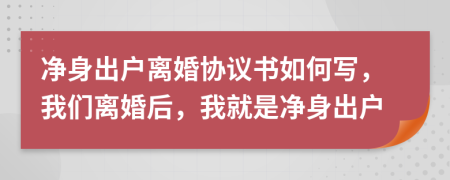 净身出户离婚协议书如何写，我们离婚后，我就是净身出户