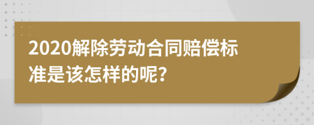 2020解除劳动合同赔偿标准是该怎样的呢？