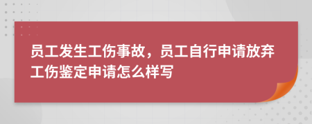 员工发生工伤事故，员工自行申请放弃工伤鉴定申请怎么样写