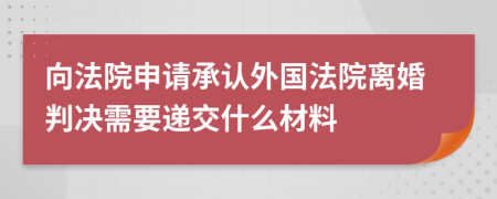 向法院申请承认外国法院离婚判决需要递交什么材料