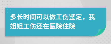 多长时间可以做工伤鉴定，我姐姐工伤还在医院住院
