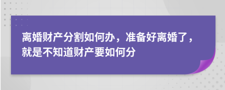 离婚财产分割如何办，准备好离婚了，就是不知道财产要如何分