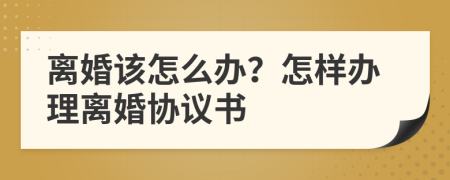 离婚该怎么办？怎样办理离婚协议书