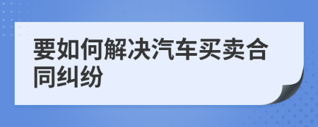 要如何解决汽车买卖合同纠纷