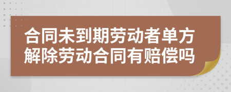 合同未到期劳动者单方解除劳动合同有赔偿吗