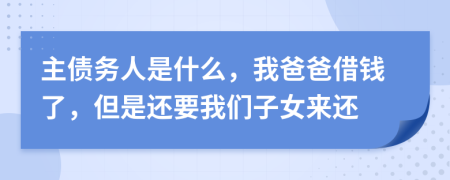 主债务人是什么，我爸爸借钱了，但是还要我们子女来还