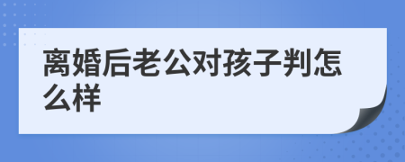 离婚后老公对孩子判怎么样