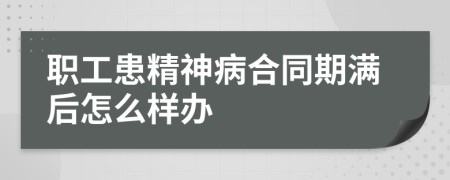 职工患精神病合同期满后怎么样办