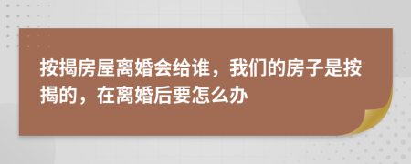 按揭房屋离婚会给谁，我们的房子是按揭的，在离婚后要怎么办