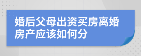 婚后父母出资买房离婚房产应该如何分