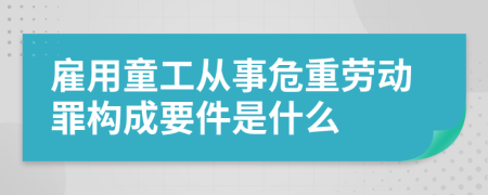 雇用童工从事危重劳动罪构成要件是什么