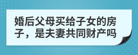 婚后父母买给子女的房子，是夫妻共同财产吗