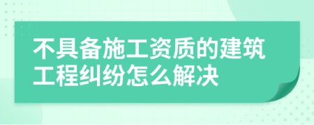 不具备施工资质的建筑工程纠纷怎么解决