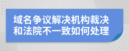 域名争议解决机构裁决和法院不一致如何处理