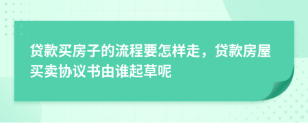 贷款买房子的流程要怎样走，贷款房屋买卖协议书由谁起草呢