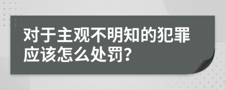 对于主观不明知的犯罪应该怎么处罚？