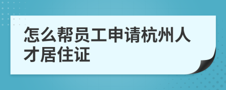 怎么帮员工申请杭州人才居住证