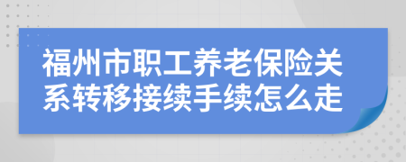 福州市职工养老保险关系转移接续手续怎么走