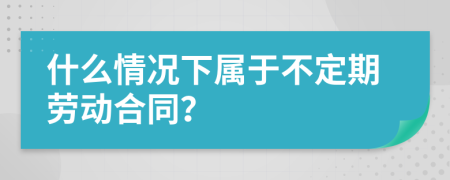 什么情况下属于不定期劳动合同？