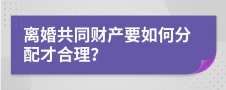 离婚共同财产要如何分配才合理？