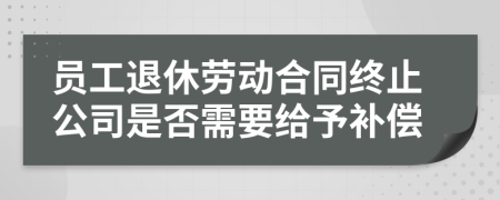 员工退休劳动合同终止公司是否需要给予补偿