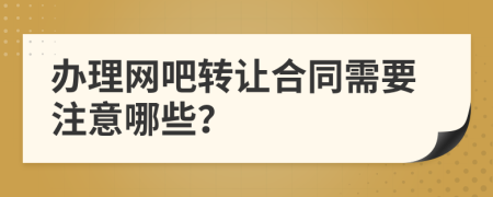 办理网吧转让合同需要注意哪些？