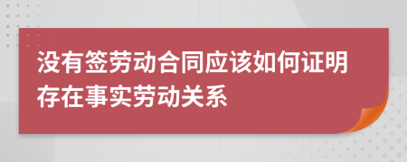 没有签劳动合同应该如何证明存在事实劳动关系