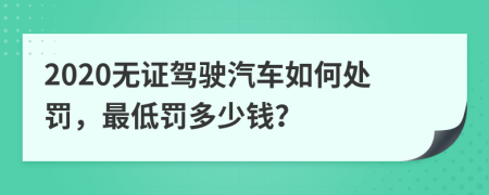 2020无证驾驶汽车如何处罚，最低罚多少钱？