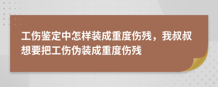 工伤鉴定中怎样装成重度伤残，我叔叔想要把工伤伪装成重度伤残