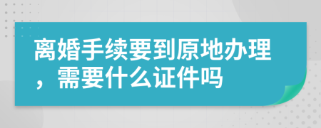 离婚手续要到原地办理，需要什么证件吗