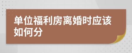 单位福利房离婚时应该如何分