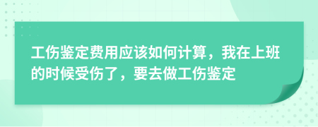 工伤鉴定费用应该如何计算，我在上班的时候受伤了，要去做工伤鉴定