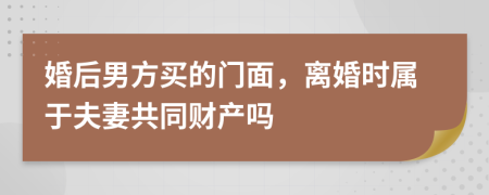 婚后男方买的门面，离婚时属于夫妻共同财产吗