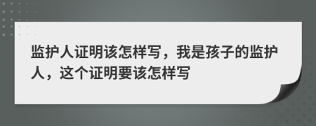 监护人证明该怎样写，我是孩子的监护人，这个证明要该怎样写