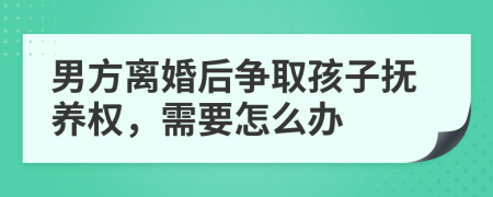 男方离婚后争取孩子抚养权，需要怎么办