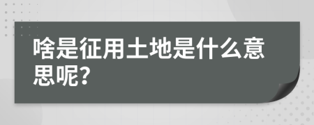 啥是征用土地是什么意思呢？