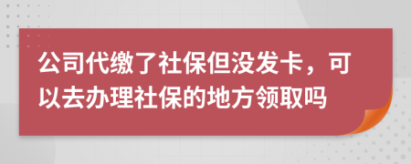 公司代缴了社保但没发卡，可以去办理社保的地方领取吗