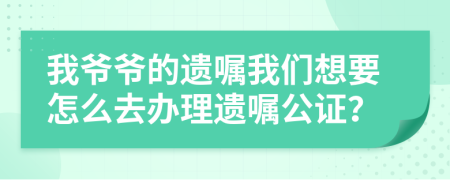 我爷爷的遗嘱我们想要怎么去办理遗嘱公证？