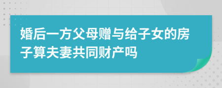 婚后一方父母赠与给子女的房子算夫妻共同财产吗