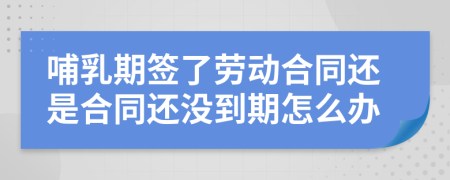 哺乳期签了劳动合同还是合同还没到期怎么办