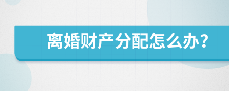 离婚财产分配怎么办？