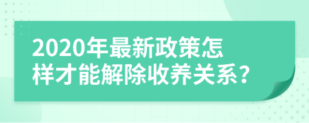 2020年最新政策怎样才能解除收养关系？