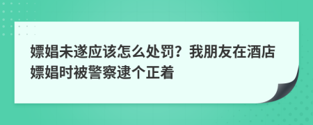 嫖娼未遂应该怎么处罚？我朋友在酒店嫖娼时被警察逮个正着