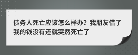 债务人死亡应该怎么样办？我朋友借了我的钱没有还就突然死亡了