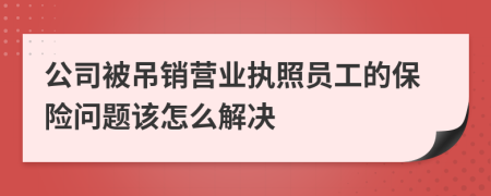 公司被吊销营业执照员工的保险问题该怎么解决