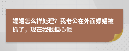 嫖娼怎么样处理？我老公在外面嫖娼被抓了，现在我很担心他